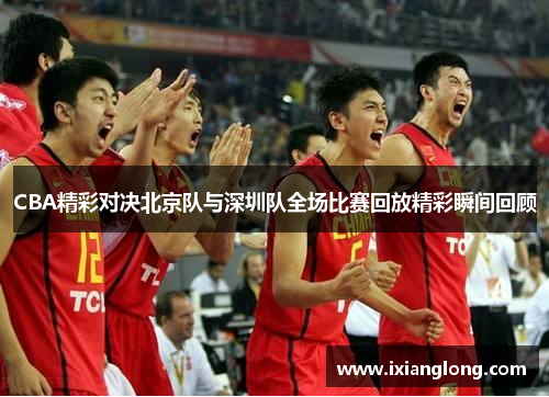 CBA精彩对决北京队与深圳队全场比赛回放精彩瞬间回顾